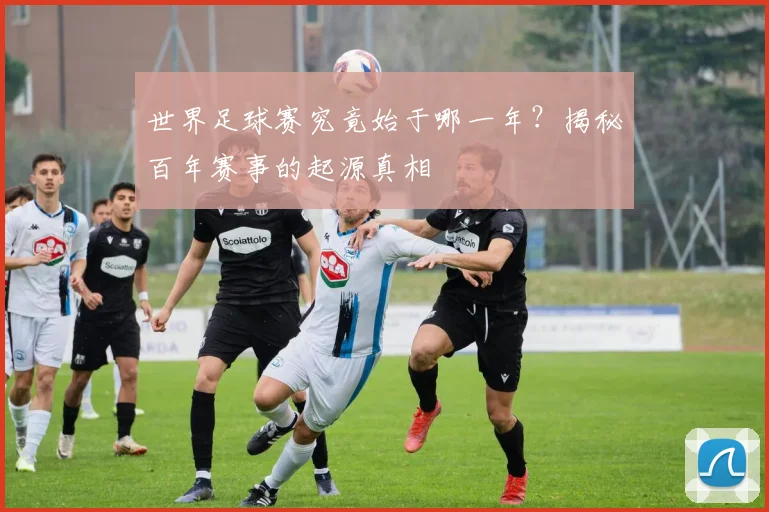 世界足球赛究竟始于哪一年？揭秘百年赛事的起源真相
