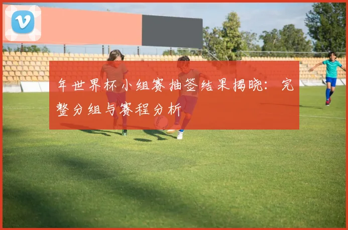 年世界杯小组赛抽签结果揭晓:完整分组与赛程分析