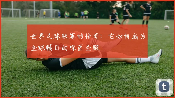 世界足球联赛的传奇：它如何成为全球瞩目的绿茵圣殿