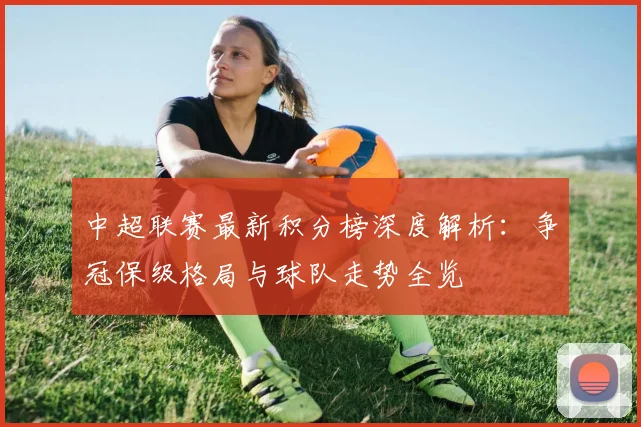 中超联赛最新积分榜深度解析：争冠保级格局与球队走势全览