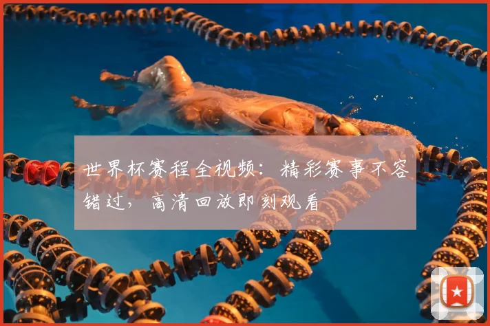 世界杯赛程全视频：精彩赛事不容错过，高清回放即刻观看
