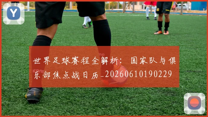 世界足球赛程全解析：国家队与俱乐部焦点战日历_20260610190229