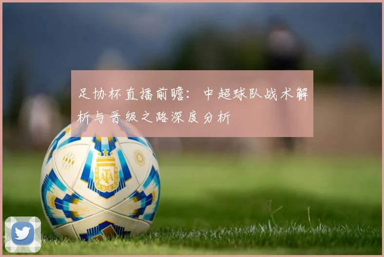 足协杯直播前瞻:中超球队战术解析与晋级之路深度分析