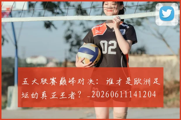 五大联赛巅峰对决：谁才是欧洲足坛的真正王者？_20260611141204