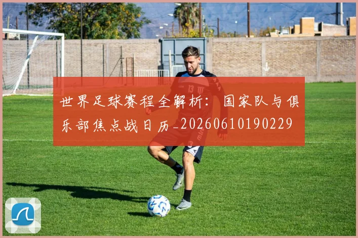 世界足球赛程全解析：国家队与俱乐部焦点战日历_20260610190229