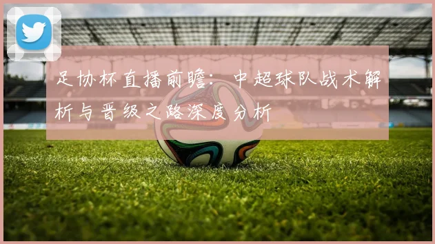 足协杯直播前瞻：中超球队战术解析与晋级之路深度分析